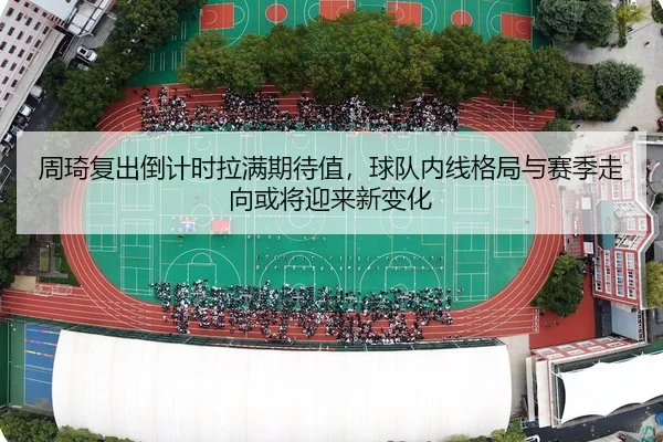 周琦复出倒计时拉满期待值，球队内线格局与赛季走向或将迎来新变化